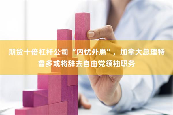 期货十倍杠杆公司 “内忧外患”，加拿大总理特鲁多或将辞去自由党领袖职务