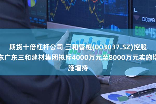 期货十倍杠杆公司 三和管桩(003037.SZ)控股股东广东三和建材集团拟斥4000万元至8000万元实施增持