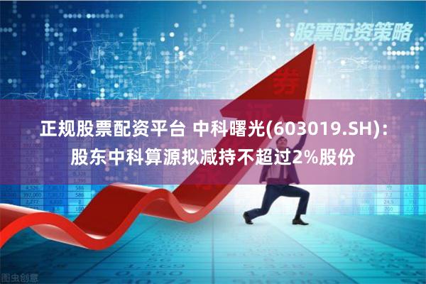 正规股票配资平台 中科曙光(603019.SH)：股东中科算源拟减持不超过2%股份