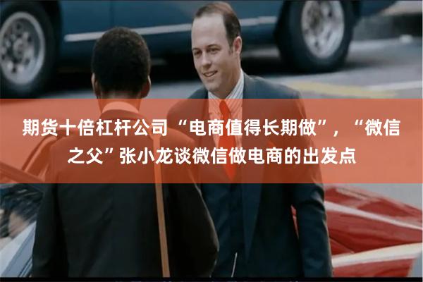 期货十倍杠杆公司 “电商值得长期做”，“微信之父”张小龙谈微信做电商的出发点