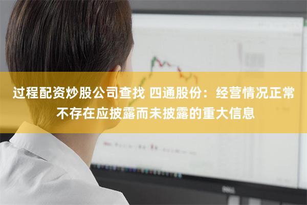 过程配资炒股公司查找 四通股份：经营情况正常 不存在应披露而未披露的重大信息