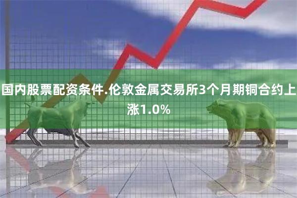 国内股票配资条件.伦敦金属交易所3个月期铜合约上涨1.0%